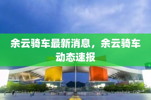 余云騎車最新消息，余云騎車動態速報