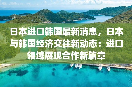 日本進(jìn)口韓國(guó)最新消息，日本與韓國(guó)經(jīng)濟(jì)交往新動(dòng)態(tài)：進(jìn)口領(lǐng)域展現(xiàn)合作新篇章