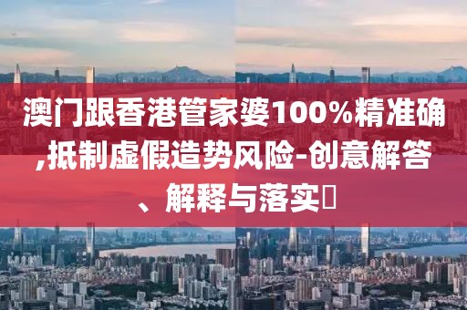 澳門跟香港管家婆100%精準確,抵制虛假造勢風險-創意解答、解釋與落實?