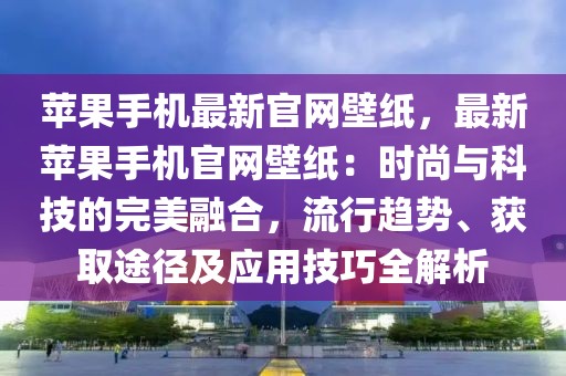 蘋果手機(jī)最新官網(wǎng)壁紙，最新蘋果手機(jī)官網(wǎng)壁紙：時(shí)尚與科技的完美融合，流行趨勢(shì)、獲取途徑及應(yīng)用技巧全解析