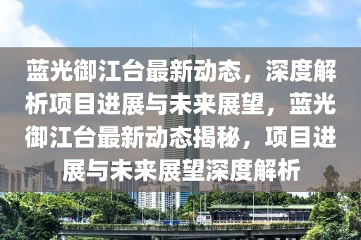 藍(lán)光御江臺(tái)最新動(dòng)態(tài)，深度解析項(xiàng)目進(jìn)展與未來展望，藍(lán)光御江臺(tái)最新動(dòng)態(tài)揭秘，項(xiàng)目進(jìn)展與未來展望深度解析