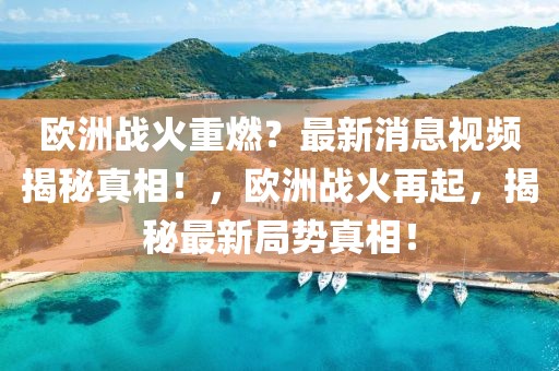 歐洲戰火重燃？最新消息視頻揭秘真相！，歐洲戰火再起，揭秘最新局勢真相！
