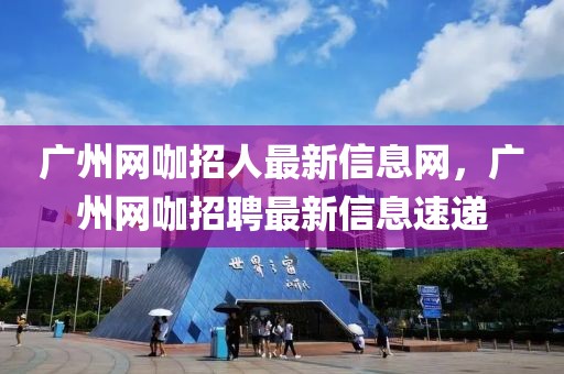 廣州網咖招人最新信息網，廣州網咖招聘最新信息速遞