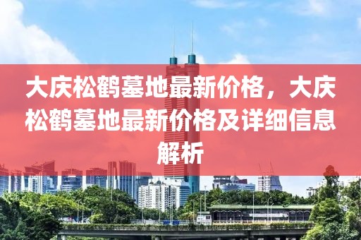 大慶松鶴墓地最新價格，大慶松鶴墓地最新價格及詳細(xì)信息解析