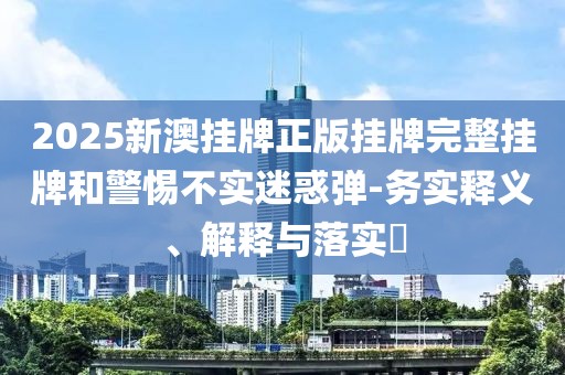 2025新澳掛牌正版掛牌完整掛牌和警惕不實迷惑彈-務實釋義、解釋與落實?