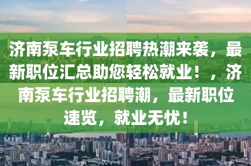 濟南泵車行業招聘熱潮來襲，最新職位匯總助您輕松就業！，濟南泵車行業招聘潮，最新職位速覽，就業無憂！