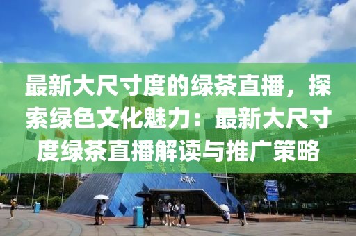 最新大尺寸度的綠茶直播，探索綠色文化魅力：最新大尺寸度綠茶直播解讀與推廣策略