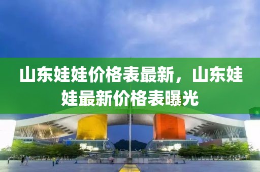 山東娃娃價格表最新，山東娃娃最新價格表曝光