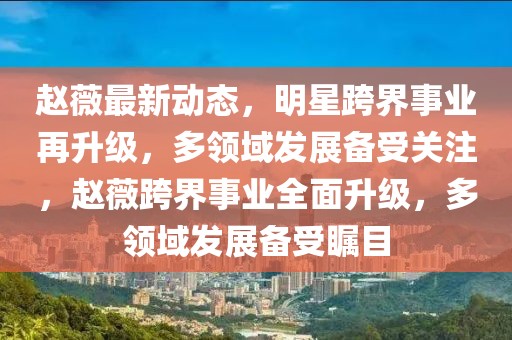 趙薇最新動(dòng)態(tài)，明星跨界事業(yè)再升級(jí)，多領(lǐng)域發(fā)展備受關(guān)注，趙薇跨界事業(yè)全面升級(jí)，多領(lǐng)域發(fā)展備受矚目