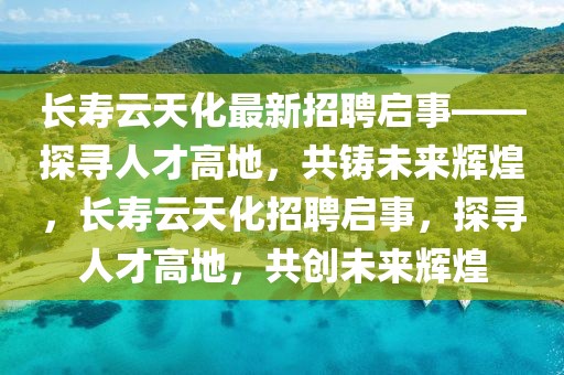 長壽云天化最新招聘啟事——探尋人才高地，共鑄未來輝煌，長壽云天化招聘啟事，探尋人才高地，共創未來輝煌