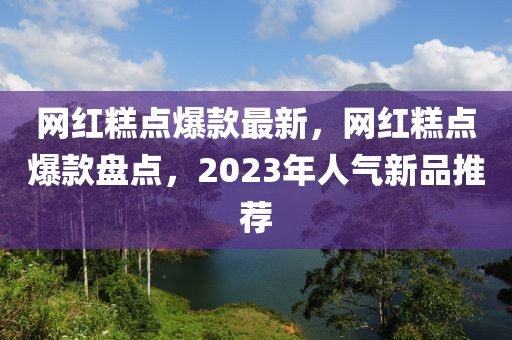 網(wǎng)紅糕點爆款最新，網(wǎng)紅糕點爆款盤點，2023年人氣新品推薦