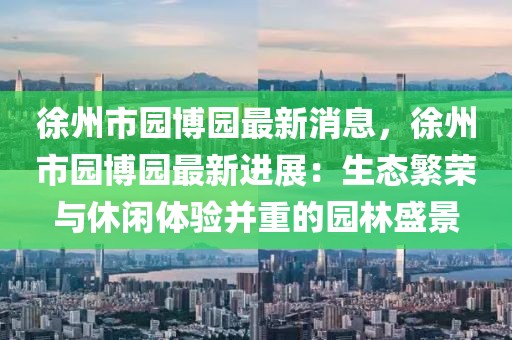 徐州市園博園最新消息，徐州市園博園最新進展：生態繁榮與休閑體驗并重的園林盛景
