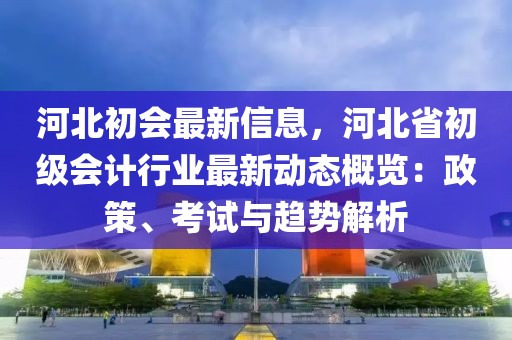 河北初會最新信息，河北省初級會計行業最新動態概覽：政策、考試與趨勢解析