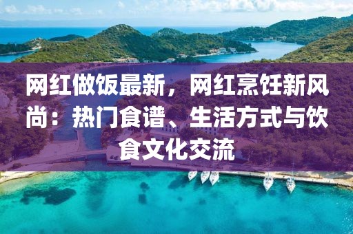 網(wǎng)紅做飯最新，網(wǎng)紅烹飪新風尚：熱門食譜、生活方式與飲食文化交流