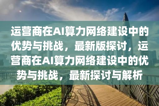 運(yùn)營(yíng)商在AI算力網(wǎng)絡(luò)建設(shè)中的優(yōu)勢(shì)與挑戰(zhàn)，最新版探討，運(yùn)營(yíng)商在AI算力網(wǎng)絡(luò)建設(shè)中的優(yōu)勢(shì)與挑戰(zhàn)，最新探討與解析
