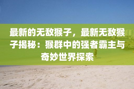 最新的無敵猴子，最新無敵猴子揭秘：猴群中的強(qiáng)者霸主與奇妙世界探索