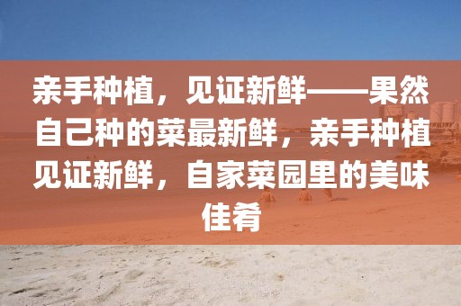 親手種植，見證新鮮——果然自己種的菜最新鮮，親手種植見證新鮮，自家菜園里的美味佳肴