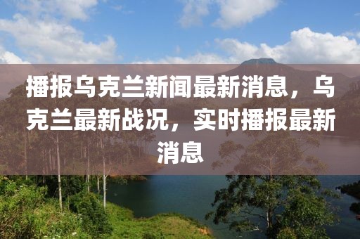 播報烏克蘭新聞最新消息，烏克蘭最新戰(zhàn)況，實時播報最新消息