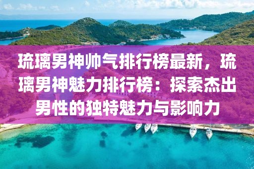 琉璃男神帥氣排行榜最新，琉璃男神魅力排行榜：探索杰出男性的獨特魅力與影響力