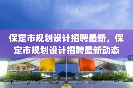 保定市規(guī)劃設計招聘最新，保定市規(guī)劃設計招聘最新動態(tài)