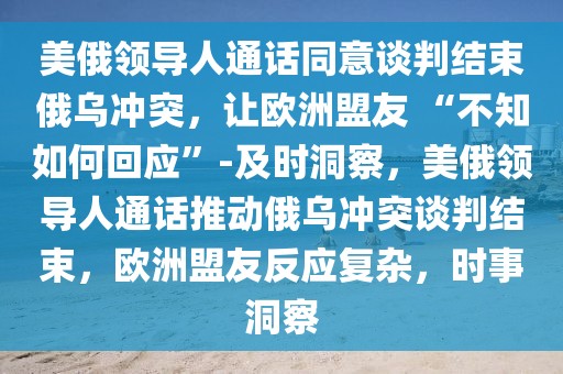 美俄領導人通話同意談判結束俄烏沖突，讓歐洲盟友 “不知如何回應”-及時洞察，美俄領導人通話推動俄烏沖突談判結束，歐洲盟友反應復雜，時事洞察