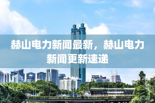 赫山電力新聞最新，赫山電力新聞更新速遞