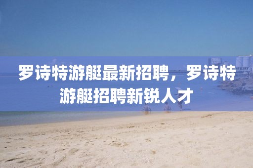 羅詩特游艇最新招聘，羅詩特游艇招聘新銳人才
