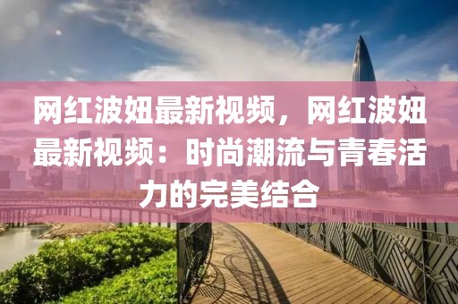 網紅波妞最新視頻，網紅波妞最新視頻：時尚潮流與青春活力的完美結合