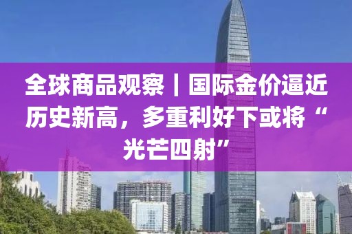 全球商品觀察｜國際金價逼近歷史新高，多重利好下或將“光芒四射”