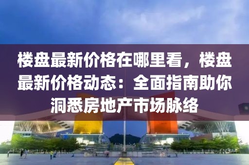 樓盤最新價格在哪里看，樓盤最新價格動態：全面指南助你洞悉房地產市場脈絡