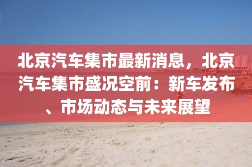北京汽車集市最新消息，北京汽車集市盛況空前：新車發布、市場動態與未來展望