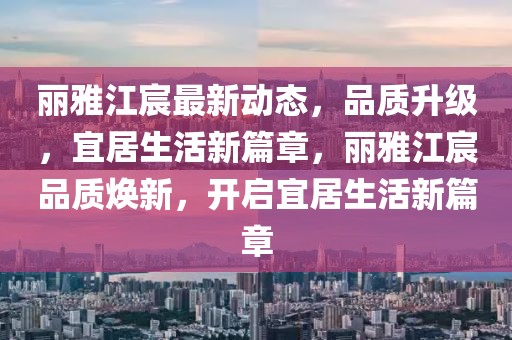 麗雅江宸最新動態(tài)，品質(zhì)升級，宜居生活新篇章，麗雅江宸品質(zhì)煥新，開啟宜居生活新篇章