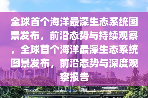 全球首個海洋最深生態系統圖景發布，前沿態勢與持續觀察，全球首個海洋最深生態系統圖景發布，前沿態勢與深度觀察報告