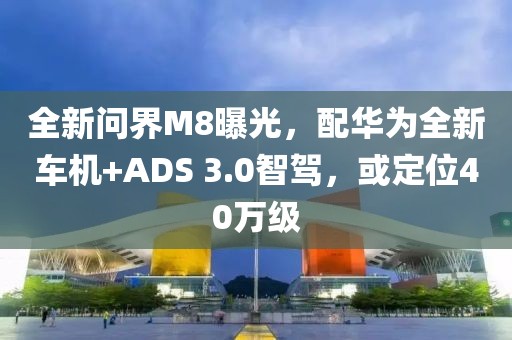 全新問界M8曝光，配華為全新車機+ADS 3.0智駕，或定位40萬級