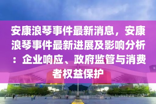 安康浪琴事件最新消息，安康浪琴事件最新進展及影響分析：企業響應、政府監管與消費者權益保護