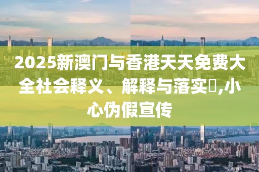 2025新澳門與香港天天免費大全社會釋義、解釋與落實?,小心偽假宣傳