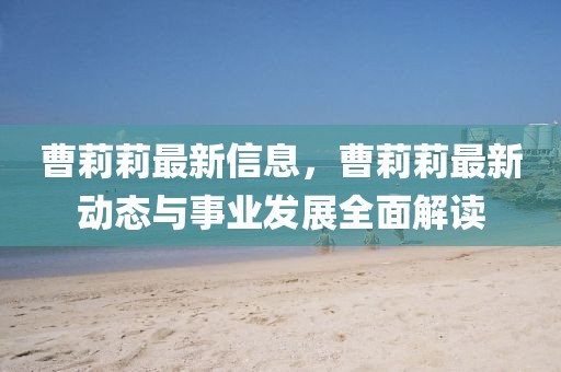 曹莉莉最新信息，曹莉莉最新動態與事業發展全面解讀