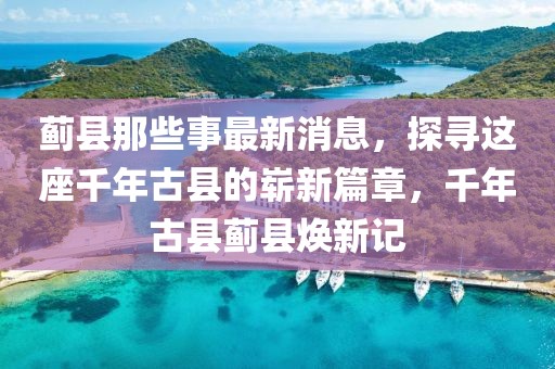 薊縣那些事最新消息，探尋這座千年古縣的嶄新篇章，千年古縣薊縣煥新記