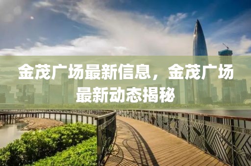金茂廣場最新信息，金茂廣場最新動(dòng)態(tài)揭秘