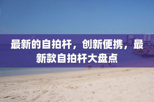 最新的自拍桿，創新便攜，最新款自拍桿大盤點