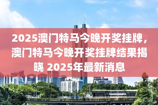 2025澳門特馬今晚開(kāi)獎(jiǎng)掛牌，澳門特馬今晚開(kāi)獎(jiǎng)掛牌結(jié)果揭曉 2025年最新消息