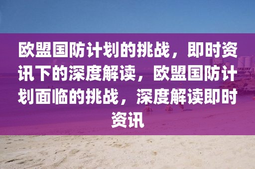 歐盟國防計劃的挑戰，即時資訊下的深度解讀，歐盟國防計劃面臨的挑戰，深度解讀即時資訊