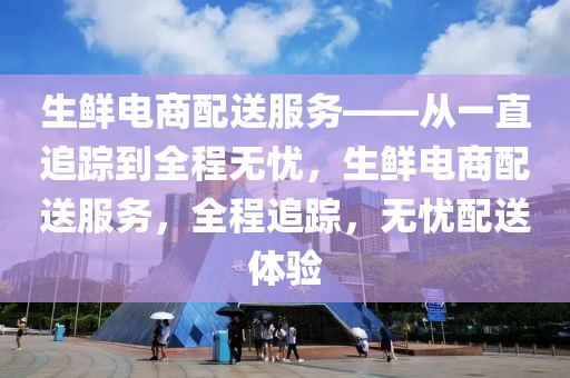 生鮮電商配送服務——從一直追蹤到全程無憂，生鮮電商配送服務，全程追蹤，無憂配送體驗