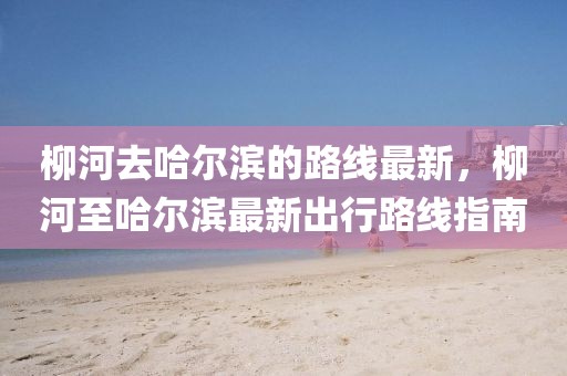柳河去哈爾濱的路線最新，柳河至哈爾濱最新出行路線指南