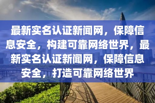 最新實名認證新聞網，保障信息安全，構建可靠網絡世界，最新實名認證新聞網，保障信息安全，打造可靠網絡世界