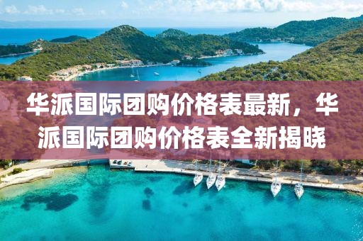 華派國(guó)際團(tuán)購(gòu)價(jià)格表最新，華派國(guó)際團(tuán)購(gòu)價(jià)格表全新揭曉