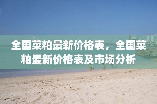 全國(guó)菜粕最新價(jià)格表，全國(guó)菜粕最新價(jià)格表及市場(chǎng)分析