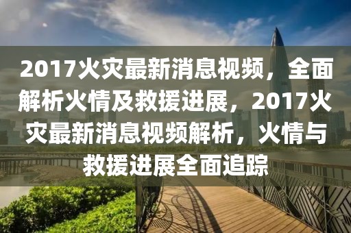 2017火災最新消息視頻，全面解析火情及救援進展，2017火災最新消息視頻解析，火情與救援進展全面追蹤