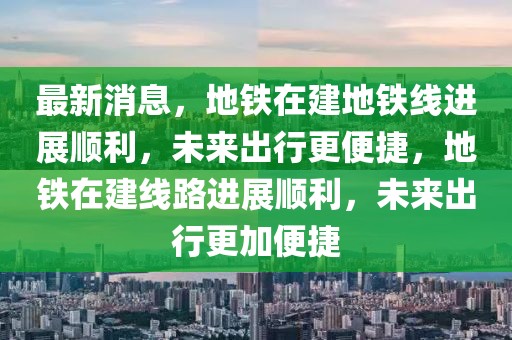 最新消息，地鐵在建地鐵線進展順利，未來出行更便捷，地鐵在建線路進展順利，未來出行更加便捷