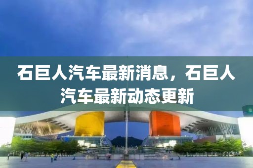石巨人汽車最新消息，石巨人汽車最新動態更新